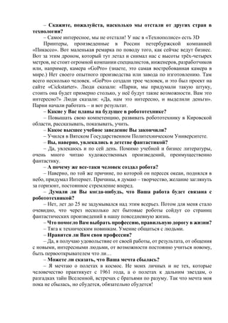 – Скажите, пожалуйста, насколько мы отстали от других стран в
технологии?
– Самое интересное, мы не отстали! У нас в «Технополисе» есть 3D
Принтеры, произведенные в России петербуржской компанией
«Пикассо». Вот маленькая ремарка по поводу того, как сейчас ведут бизнес.
Вот за этим дроном, который тут летал и снимал нас с высоты трёх-четырех
метров, не стоит огромной компании специалистов, инженеров, разработчиков
или, например, камера «GoPro» (знаете, это самая востребованная камера в
мире.) Нет своего опытного производства или завода по изготовлению. Там
всего несколько человек. «GoPro» создали трое человек, и это был проект на
сайте «Cickstarter». Люди сказали: «Парни, мы придумали такую штуку,
стоить она будет примерно столько, у неё будут такие возможности. Вам это
интересно?» Люди сказали: «Да, нам это интересно, и выделили деньги».
Парни начали работать – и вот результат.
– Какие у Вас планы на будущее в робототехнике?
– Повышать свою компетенцию, развивать робототехнику в Кировской
области, рассказывать, показывать, учить.
– Какое высшее учебное заведение Вы закончили?
– Учился в Вятском Государственном Политехническом Университете.
– Вы, наверно, увлекались в детстве фантастикой?
– Да, увлекаюсь и по сей день. Помимо учебной и бизнес литературы,
очень много читаю художественных произведений, преимущественно
фантастику.
– А почему же все-таки человек создал робота?
– Наверно, по той же причине, по которой он пересек океан, поднялся в
небо, придумал Интернет. Причины, я думаю – творчество, желание заглянуть
за горизонт, постоянное стремление вперед.
– Думали ли Вы когда-нибудь, что Ваша работа будет связана с
робототехникой?
– Нет, лет до 25 не задумывался над этим всерьез. Потом для меня стало
очевидно, что через несколько лет бытовые роботы сойдут со страниц
фантастических произведений в нашу повседневную жизнь.
– Что помогло Вам выбрать профессию, правильную дорогу в жизни?
– Тяга к техническим новинкам. Умение общаться с людьми.
– Нравится ли Вам своя профессия?
– Да, я получаю удовольствие от своей работы, от результата, от общения
с новыми, интересными людьми, от возможности постоянно учиться новому,
быть первооткрывателем что ли…
– Можете ли сказать, что Ваша мечта сбылась?
– Я мечтаю о полетах в космос. Не моих личных и не тех, которые
человечество практикует с 1961 года, а о полетах к дальним звездам, о
разгадках тайн Вселенной, встречах с братьями по разуму. Так что мечта моя
пока не сбылась, но сбудется, обязательно сбудется!
 