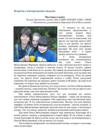 Встречи с интересными людьми
Миллиард в одном
Полина Пасынкова, газета «Мы САМИ» КОГОБУ СОШ с УИОП
г. Омутнинска, руководитель Воронина Ольга Вячеславовна
У каждого из нас есть
собственное представление о
том, каким должен быть
«интересный» человек. Для
одних это кто-то известный, для
других это мастера какого-либо
дела, а для третьих это просто
человек, умеющий поддержать
разговор. Но всех этих людей
объединяет одно – к таким
людям тянутся и их уважают.
С моим интересным
человеком мы познакомились
два года назад. Ольга
Вячеславовна Воронина пришла работать к нам учителем русского языка и
литературы, когда я училась в шестом классе. И честно сказать, первое
впечатление о ней было не из лучших. На первом же родительском собрании
все родители были возмущены её новой системой обучения: если на уроке вас
не спросили домашнее задание, отправьте его по интернету. Хотя, на самом
деле, это просто более современный подход к учёбе, более доступный
ученикам. Не спросишь же двадцать девять человек за 40 минут. Да даже если
спросишь, то новую тему пройти не успеешь.
Но прошло буквально полгода, и я стала считать, что Ольга Вячеславовна
- лучший учитель, известный мне. Почему? Да потому что она не просто учит
русскому языку, она учит преодолевать себя.
Она живое доказательство того, что для человека нет ничего
невозможного. Ольга Вячеславовна бежала марафон – сорок два километра,
для чего нужна огромная выдержка. Она переплыла наш омутнинский пруд
несколько раз. И это действительно удивительно. Потому что если бежишь
марафон, то можно легко остановиться, а когда плывешь – нельзя, утонешь. А
ещё Ольга Вячеславовна преподаёт русский язык не как науку, а как родную
основу: «Те, кто пишут грамотно, являются истинными носителями языка».
Для меня Ольга Вячеславовна открыла мир творчества. Благодаря ей я
начала писать, снимать и раскрываться в новой сфере. И эту статью я пишу
только благодаря ей. Ведь если бы тогда, два года назад я не познакомилась с
Ольгой Вячеславовной, я бы не писала эту статью.
Это не просто интересный, это уникальный человек, которых в этом мире
один на миллиард.
 