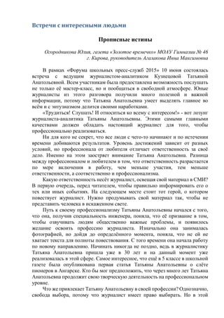 Встречи с интересными людьми
Прописные истины
Огородникова Юлия, газета «Золотое времечко» МОАУ Гимназии № 46
г. Кирова, руководитель Агалакова Инна Максимовна
В рамках «Форума школьных пресс-служб 2015» 10 июня состоялась
встреча с ведущим журналистом-аналитиком Кузнецовой Татьяной
Анатольевной. Всем участникам была предоставлена возможность послушать
не только её мастер-класс, но и пообщаться в свободной атмосфере. Юные
журналисты из этого разговора получили много полезной и важной
информации, потому что Татьяна Анатольевна умеет выделять главное во
всём и с энтузиазмом делится своими наработками.
«Трудиться! Слушать! И относиться ко всему с интересом!» - вот лозунг
журналиста-аналитика Татьяны Анатольевны. Этими самыми главными
качествами должен обладать настоящий журналист для того, чтобы
профессионально реализоваться.
Ни для кого не секрет, что все люди с чего-то начинают и по истечении
времени добиваются результатов. Уровень достижений зависит от разных
условий, но профессионала от любителя отличает ответственность за своё
дело. Именно на этом заостряет внимание Татьяна Анатольевна. Разница
между профессионалом и любителем в том, что ответственность разрастается
по мере включения в работу, чем меньше участия, тем меньше
ответственности, а соответственно и профессионализма.
Какую ответственность несёт журналист, освещая свой материал в СМИ?
В первую очередь, перед читателем, чтобы правильно информировать его о
тех или иных событиях. На следующем месте стоит тот герой, о котором
повествует журналист. Нужно продумывать свой материал так, чтобы не
представить человека в искаженном свете.
Путь к своему профессионализму Татьяны Анатольевны начался с того,
что она, получив специальность инженера, поняла, что её призвание в том,
чтобы озвучивать людям общественно важные проблемы, и появилось
желание освоить профессию журналиста. Изначально она занималась
фотографией, но дойдя до определённого момента, поняла, что не ей не
хватает текста для полноты повествования. С того времени она начала работу
по новому направлению. Начинать никогда не поздно, ведь в журналистику
Татьяна Анатольевна пришла уже в 30 лет и на данный момент уже
реализовалась в этой сфере. Самое интересное, что ещё в 5 классе в школьной
газете была опубликована первая статья Татьяны Анатольевны о слёте
пионеров в Ангарске. Кто бы мог предположить, что через много лет Татьяна
Анатольевна продолжит свою творческую деятельность на профессиональном
уровне.
Что же привлекает Татьяну Анатольевну в своей профессии? Однозначно,
свобода выбора, потому что журналист имеет право выбирать. Но в этой
 