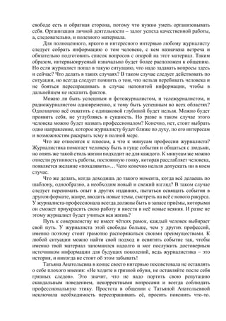 свободе есть и обратная сторона, потому что нужно уметь организовывать
себя. Организация личной деятельности – залог успеха качественной работы,
а, следовательно, и полезного материала.
Для полноценного, яркого и интересного интервью любому журналисту
следует собрать информацию о том человеке, с кем назначена встреча и
обязательно подготовить список вопросов с опорой на этот материал. Таким
образом, интервьюируемый изначально будет более расположен к общению.
Но если журналист попал в такую ситуацию, что надо задавать вопросы здесь
и сейчас? Что делать в таких случаях? В таком случае следует действовать по
ситуации, но всегда следует помнить о том, что нельзя перебивать человека и
не бояться переспрашивать в случае непонятой информации, чтобы в
дальнейшем не исказить фактов.
Можно ли быть успешным и фотожурналистом, и тележурналистом, и
радиожурналистом одновременно, к тому быть успешным во всех областях?
Однозначно всё охватить с одинаковой глубиной будет нельзя. Можно будет
проявить себя, не углубляясь в сущность. Но разве в таком случае этого
человека можно будет назвать профессионалом? Конечно, нет, стоит выбрать
одно направление, которое журналисту будет ближе по духу, по его интересам
и возможностям раскрыть тему в полной мере.
Что же относится к плюсам, а что к минусам профессии журналиста?
Журналистика помогает человеку быть в гуще события и общаться с людьми,
но опять же такой стиль жизни подходит не для каждого. К минусам же можно
отнести рутинность работы, постоянную гонку, которая расслабляет человека,
появляется желание «похалявить»… Чего конечно нельзя допускать ни в коем
случае.
Что же делать, когда доходишь до такого момента, когда всё делаешь по
шаблону, однообразно, а необходим новый и свежий взгляд? В таком случае
следует перенимать опыт в других изданиях, пытаться освящать события в
другом формате, жанре, вводить новые темы, смотреть на всё с нового ракурса.
У журналиста-профессионала всегда должны быть в запасе приёмы, которыми
он сможет приукрасить свою работу и внести в неё новые веяния. И разве не
этому журналист будет учиться вся жизнь?
Путь к совершенству не имеет чётких рамок, каждый человек выбирает
свой путь. У журналиста этой свободы больше, чем у других профессий,
именно поэтому стоит грамотно распоряжаться своими преимуществами. К
любой ситуации можно найти свой подход и освятить событие так, чтобы
именно твой материал запомнился надолго и мог послужить достоверным
источником информации для будущих поколений, ведь журналистика – это
история, и никогда не стоит об этом забывать!
Татьяна Анатольевна в конце своего интервью посоветовала не оставлять
о себе плохого мнения: «Не ходите в грязной обуви, не оставляйте после себя
грязных следов». Это значит, что не надо портить свою репутацию
скандальным поведением, некорректными вопросами и всегда соблюдать
профессиональную этику. Простота в общении с Татьяной Анатольевной
исключила необходимость переспрашивать её, просить пояснить что-то.
 