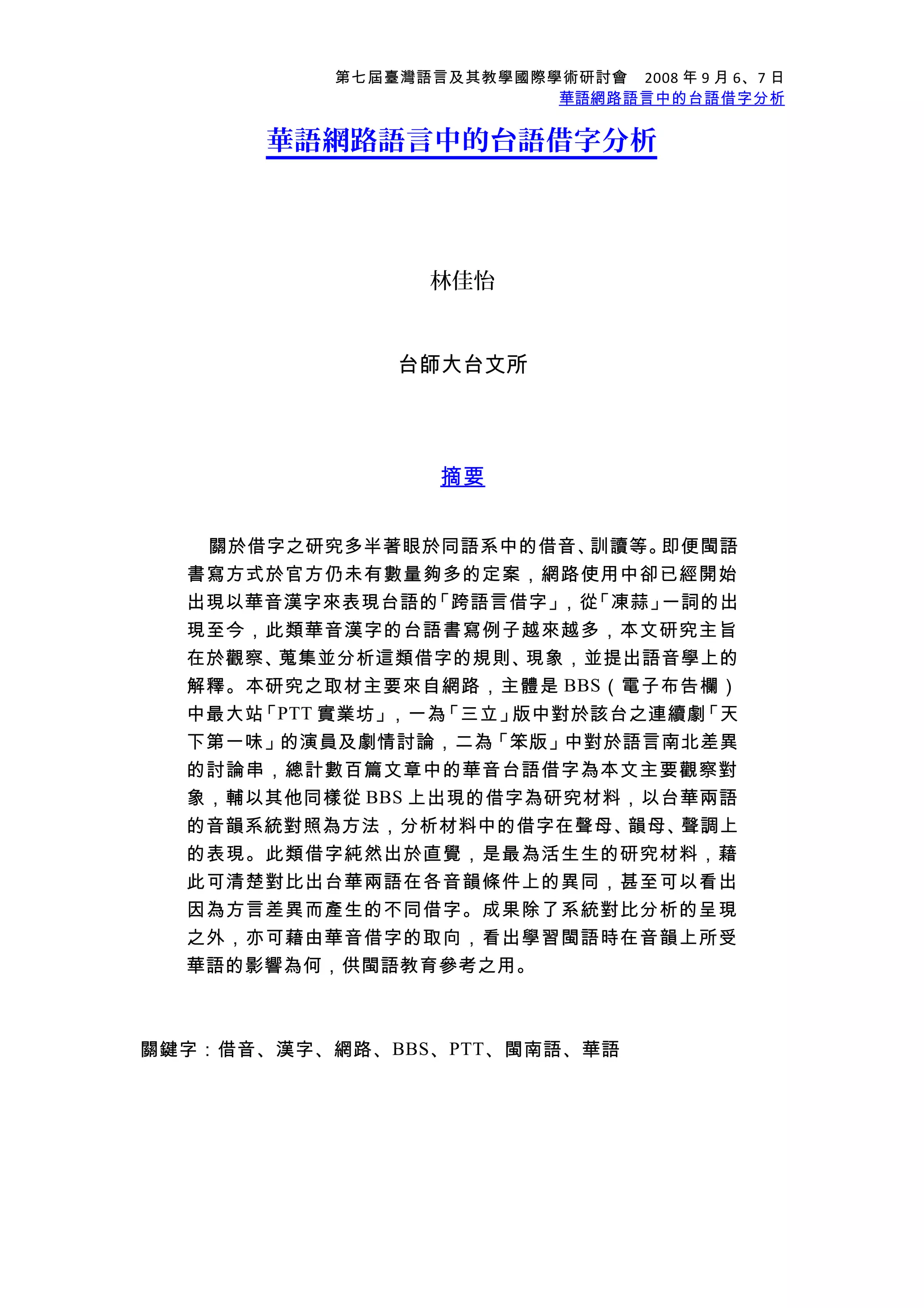 第七屆臺灣語言及其教學國際學術研討會　2008 年 9 月 6、7 日
華語網路語言中的台語借字分析
華語網路語言中的台語借字分析
林佳怡
台師大台文所
摘要
關於借字之研究多半著眼於同語系中的借音、訓讀等。即便閩語
書寫方式於官方仍未有數量夠多的定案，網路使用中卻已經開始
出現以華音漢字來表現台語的「跨語言借字」，從「凍蒜」一詞的出
現至今，此類華音漢字的台語書寫例子越來越多，本文研究主旨
在於觀察、蒐集並分析這類借字的規則、現象，並提出語音學上的
解釋。本研究之取材主要來自網路，主體是 BBS（電子布告欄）
中最大站「PTT 實業坊」，一為「三立」版中對於該台之連續劇「天
下第一味」的演員及劇情討論，二為「笨版」中對於語言南北差異
的討論串，總計數百篇文章中的華音台語借字為本文主要觀察對
象，輔以其他同樣從 BBS 上出現的借字為研究材料，以台華兩語
的音韻系統對照為方法，分析材料中的借字在聲母、韻母、聲調上
的表現。此類借字純然出於直覺，是最為活生生的研究材料，藉
此可清楚對比出台華兩語在各音韻條件上的異同，甚至可以看出
因為方言差異而產生的不同借字。成果除了系統對比分析的呈現
之外，亦可藉由華音借字的取向，看出學習閩語時在音韻上所受
華語的影響為何，供閩語教育參考之用。
關鍵字：借音、漢字、網路、BBS、PTT、閩南語、華語
 