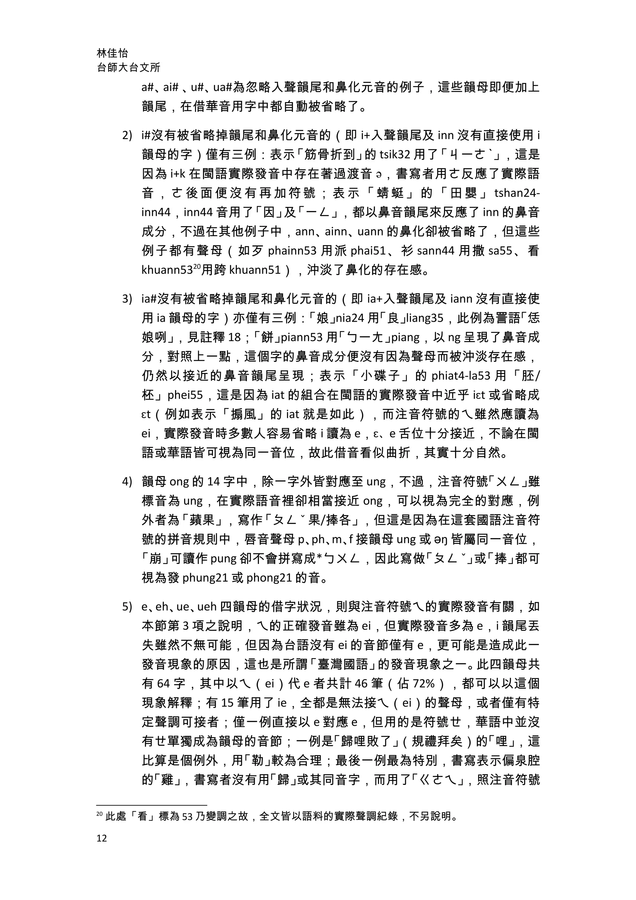 林佳怡
台師大台文所
a#、ai# 、u#、ua#為忽略入聲韻尾和鼻化元音的例子，這些韻母即便加上
韻尾，在借華音用字中都自動被省略了。
2) i#沒有被省略掉韻尾和鼻化元音的（即 i+入聲韻尾及 inn 沒有直接使用 i
韻母的字）僅有三例：表示「筋骨折到」的 tsik32 用了「ㄐ一ㄜ ˋ」，這是
因為 i+k 在閩語實際發音中存在著過渡音 ə，書寫者用ㄜ反應了實際語
音，ㄜ後面便沒有再加符號；表示「蜻蜓」的「田嬰」 tshan24-
inn44，inn44 音用了「因」及「ㄧㄥ」，都以鼻音韻尾來反應了 inn 的鼻音
成分，不過在其他例子中，ann、ainn、uann 的鼻化卻被省略了，但這些
例子都有聲母（如歹 phainn53 用派 phai51、衫 sann44 用撒 sa55、看
khuann5320
用跨 khuann51），沖淡了鼻化的存在感。
3) ia#沒有被省略掉韻尾和鼻化元音的（即 ia+入聲韻尾及 iann 沒有直接使
用 ia 韻母的字）亦僅有三例：「娘」nia24 用「良」liang35，此例為詈語「恁
娘咧」，見註釋 18；「餅」piann53 用「ㄅ一ㄤ」piang，以 ng 呈現了鼻音成
分，對照上一點，這個字的鼻音成分便沒有因為聲母而被沖淡存在感，
仍然以接近的鼻音韻尾呈現；表示「小碟子」的 phiat4-la53 用「胚/
柸」phei55，這是因為 iat 的組合在閩語的實際發音中近乎 iɛt 或省略成
ɛt（例如表示「搧風」的 iat 就是如此），而注音符號的ㄟ雖然應讀為
ei，實際發音時多數人容易省略 i 讀為 e，ɛ、e 舌位十分接近，不論在閩
語或華語皆可視為同一音位，故此借音看似曲折，其實十分自然。
4) 韻母 ong 的 14 字中，除一字外皆對應至 ung，不過，注音符號「ㄨㄥ」雖
標音為 ung，在實際語音裡卻相當接近 ong，可以視為完全的對應，例
外者為「蘋果」，寫作「ㄆㄥ ˇ 果/捧各」，但這是因為在這套國語注音符
號的拼音規則中，唇音聲母 p、ph、m、f 接韻母 ung 或 əŋ 皆屬同一音位，
「崩」可讀作 pung 卻不會拼寫成*ㄅㄨㄥ，因此寫做「ㄆㄥ ˇ」或「捧」都可
視為發 phung21 或 phong21 的音。
5) e、eh、ue、ueh 四韻母的借字狀況，則與注音符號ㄟ的實際發音有關，如
本節第 3 項之說明，ㄟ的正確發音雖為 ei，但實際發音多為 e，i 韻尾丟
失雖然不無可能，但因為台語沒有 ei 的音節僅有 e，更可能是造成此一
發音現象的原因，這也是所謂「臺灣國語」的發音現象之一。此四韻母共
有 64 字，其中以ㄟ（ei）代 e 者共計 46 筆（佔 72%），都可以以這個
現象解釋；有 15 筆用了 ie，全都是無法接ㄟ（ei）的聲母，或者僅有特
定聲調可接者；僅一例直接以 e 對應 e，但用的是符號ㄝ，華語中並沒
有ㄝ單獨成為韻母的音節；一例是「歸哩敗了」（規禮拜矣）的「哩」，這
比算是個例外，用「勒」較為合理；最後一例最為特別，書寫表示偏泉腔
的「雞」，書寫者沒有用「歸」或其同音字，而用了「ㄍㄜㄟ」，照注音符號
20
此處「看」標為 53 乃變調之故，全文皆以語料的實際聲調紀錄，不另說明。
12
 