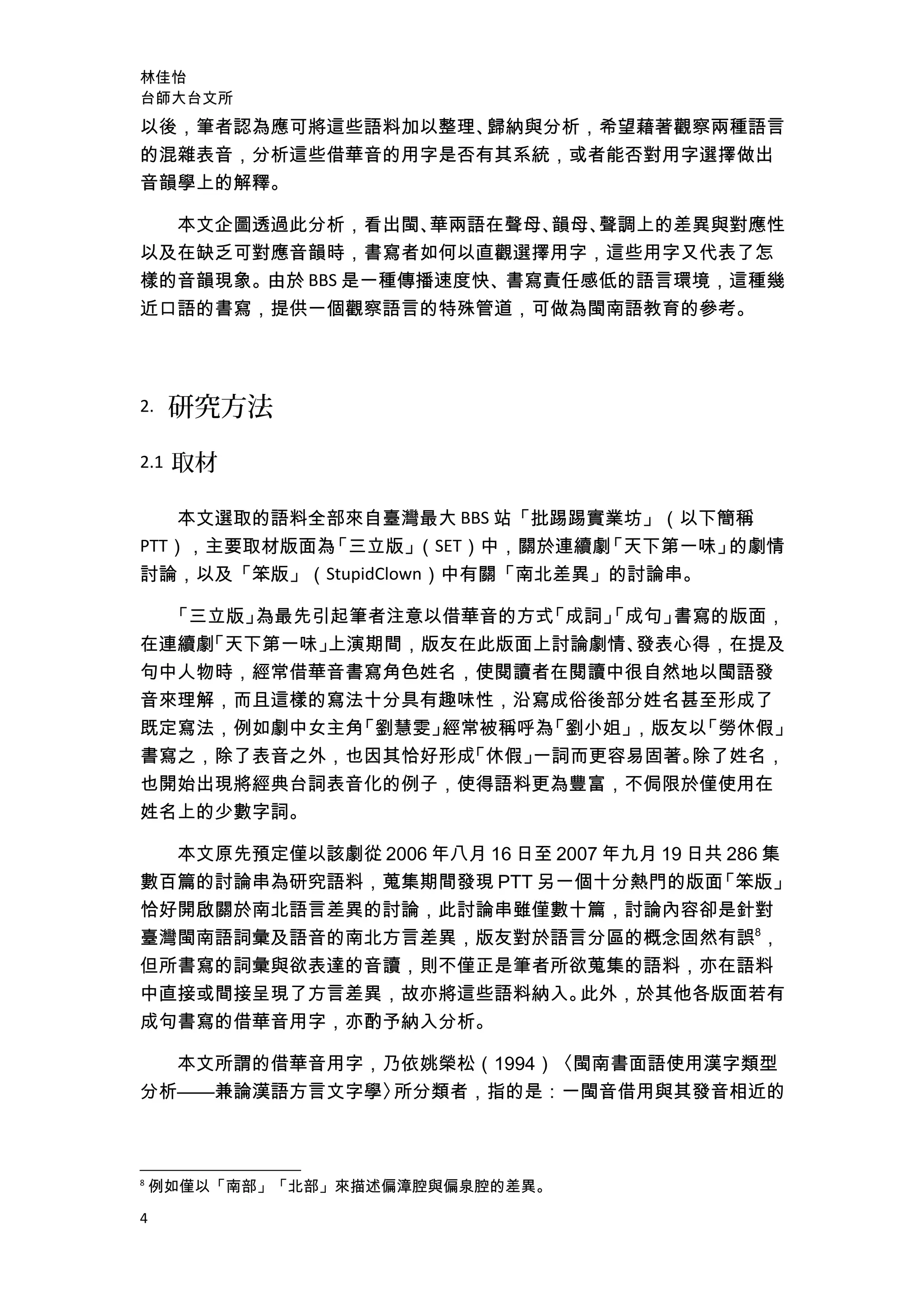 林佳怡
台師大台文所
以後，筆者認為應可將這些語料加以整理、歸納與分析，希望藉著觀察兩種語言
的混雜表音，分析這些借華音的用字是否有其系統，或者能否對用字選擇做出
音韻學上的解釋。
本文企圖透過此分析，看出閩、華兩語在聲母、韻母、聲調上的差異與對應性
以及在缺乏可對應音韻時，書寫者如何以直觀選擇用字，這些用字又代表了怎
樣的音韻現象。由於 BBS 是一種傳播速度快、書寫責任感低的語言環境，這種幾
近口語的書寫，提供一個觀察語言的特殊管道，可做為閩南語教育的參考。
2. 研究方法
2.1 取材
本文選取的語料全部來自臺灣最大 BBS 站「批踢踢實業坊」（以下簡稱
PTT），主要取材版面為「三立版」（SET）中，關於連續劇「天下第一味」的劇情
討論，以及「笨版」（StupidClown）中有關「南北差異」的討論串。
「三立版」為最先引起筆者注意以借華音的方式「成詞」「成句」書寫的版面，
在連續劇「天下第一味」上演期間，版友在此版面上討論劇情、發表心得，在提及
句中人物時，經常借華音書寫角色姓名，使閱讀者在閱讀中很自然地以閩語發
音來理解，而且這樣的寫法十分具有趣味性，沿寫成俗後部分姓名甚至形成了
既定寫法，例如劇中女主角「劉慧雯」經常被稱呼為「劉小姐」，版友以「勞休假」
書寫之，除了表音之外，也因其恰好形成「休假」一詞而更容易固著。除了姓名，
也開始出現將經典台詞表音化的例子，使得語料更為豐富，不侷限於僅使用在
姓名上的少數字詞。
本文原先預定僅以該劇從 2006 年八月 16 日至 2007 年九月 19 日共 286 集
數百篇的討論串為研究語料，蒐集期間發現 PTT 另一個十分熱門的版面「笨版」
恰好開啟關於南北語言差異的討論，此討論串雖僅數十篇，討論內容卻是針對
臺灣閩南語詞彙及語音的南北方言差異，版友對於語言分區的概念固然有誤8
，
但所書寫的詞彙與欲表達的音讀，則不僅正是筆者所欲蒐集的語料，亦在語料
中直接或間接呈現了方言差異，故亦將這些語料納入。此外，於其他各版面若有
成句書寫的借華音用字，亦酌予納入分析。
本文所謂的借華音用字，乃依姚榮松（1994）〈閩南書面語使用漢字類型
分析——兼論漢語方言文字學〉所分類者，指的是：一閩音借用與其發音相近的
8
例如僅以「南部」「北部」來描述偏漳腔與偏泉腔的差異。
4
 