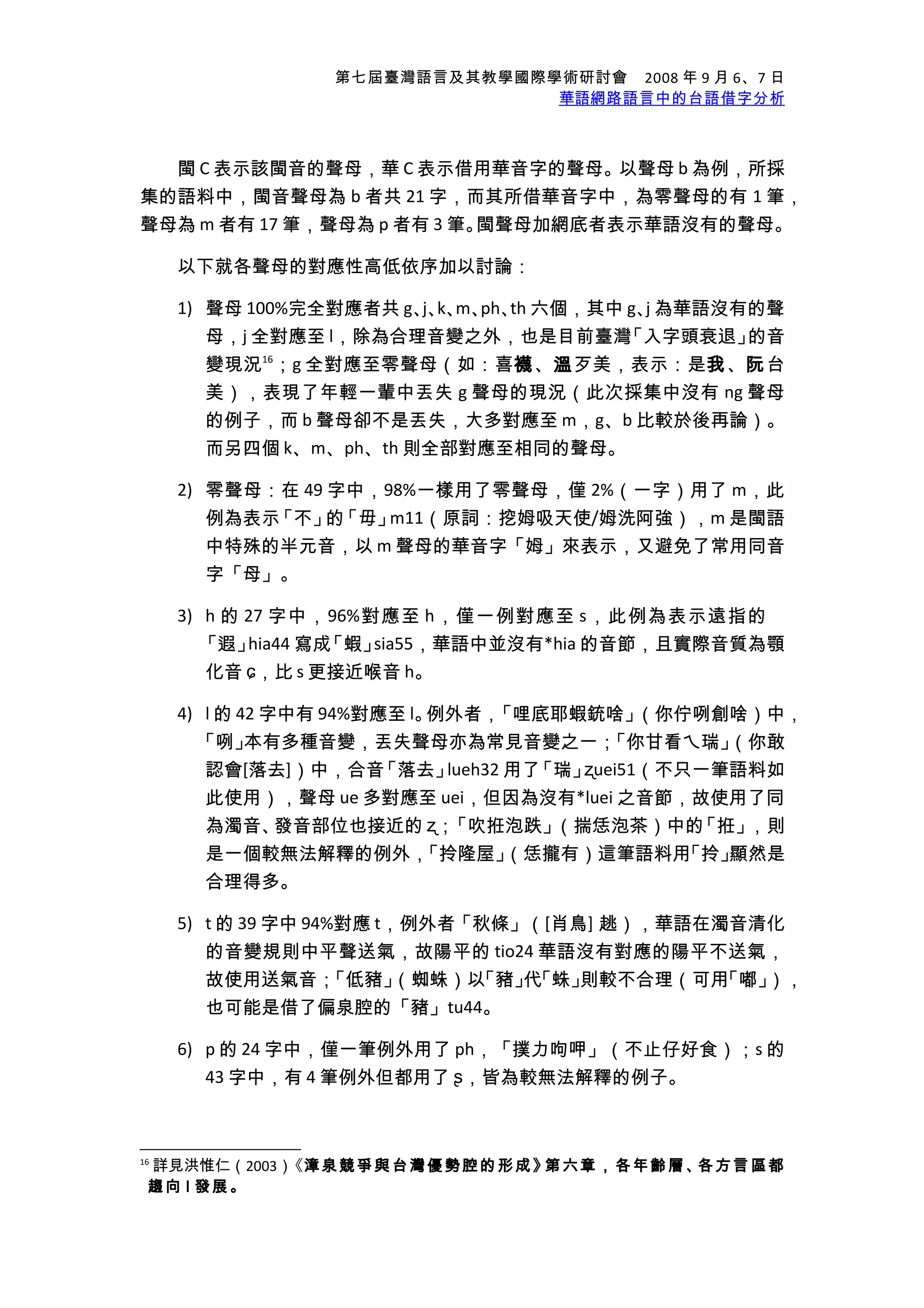 第七屆臺灣語言及其教學國際學術研討會　2008 年 9 月 6、7 日
華語網路語言中的台語借字分析
閩 C 表示該閩音的聲母，華 C 表示借用華音字的聲母。以聲母 b 為例，所採
集的語料中，閩音聲母為 b 者共 21 字，而其所借華音字中，為零聲母的有 1 筆，
聲母為 m 者有 17 筆，聲母為 p 者有 3 筆。閩聲母加網底者表示華語沒有的聲母。
以下就各聲母的對應性高低依序加以討論：
1) 聲母 100%完全對應者共 g、j、k、m、ph、th 六個，其中 g、j 為華語沒有的聲
母，j 全對應至 l，除為合理音變之外，也是目前臺灣「入字頭衰退」的音
變現況16
；g 全對應至零聲母（如：喜襪、溫歹美，表示：是我、阮台
美），表現了年輕一輩中丟失 g 聲母的現況（此次採集中沒有 ng 聲母
的例子，而 b 聲母卻不是丟失，大多對應至 m，g、b 比較於後再論）。
而另四個 k、m、ph、th 則全部對應至相同的聲母。
2) 零聲母：在 49 字中，98%一樣用了零聲母，僅 2%（一字）用了 m，此
例為表示「不」的「毋」m11（原詞：挖姆吸天使/姆洗阿強），m 是閩語
中特殊的半元音，以 m 聲母的華音字「姆」來表示，又避免了常用同音
字「母」。
3) h 的 27 字中，96%對應至 h，僅一例對應至 s，此例為表示遠指的
「遐」hia44 寫成「蝦」sia55，華語中並沒有*hia 的音節，且實際音質為顎
化音 ɕ，比 s 更接近喉音 h。
4) l 的 42 字中有 94%對應至 l。例外者，「哩底耶蝦銃啥」（你佇咧創啥）中，
「咧」本有多種音變，丟失聲母亦為常見音變之一；「你甘看ㄟ瑞」（你敢
認會[落去]）中，合音「落去」lueh32 用了「瑞」ʐuei51（不只一筆語料如
此使用），聲母 ue 多對應至 uei，但因為沒有*luei 之音節，故使用了同
為濁音、發音部位也接近的 ʐ；「吹拰泡跌」（揣恁泡茶）中的「拰」，則
是一個較無法解釋的例外，「拎隆屋」（恁攏有）這筆語料用「拎」顯然是
合理得多。
5) t 的 39 字中 94%對應 t，例外者「秋條」（[肖鳥] 趒），華語在濁音清化
的音變規則中平聲送氣，故陽平的 tio24 華語沒有對應的陽平不送氣，
故使用送氣音；「低豬」（蜘蛛）以「豬」代「蛛」則較不合理（可用「嘟」），
也可能是借了偏泉腔的「豬」tu44。
6) p 的 24 字中，僅一筆例外用了 ph，「撲力呴呷」（不止仔好食）；s 的
43 字中，有 4 筆例外但都用了 ʂ，皆為較無法解釋的例子。
16
詳見洪惟仁（2003）《漳泉競爭與台灣優勢腔的形成》第六章，各年齡層、各方言區都
趨向 l 發展。
 