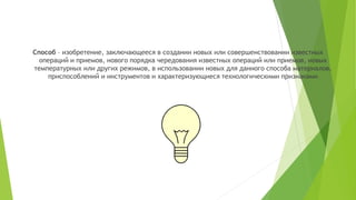 Способ – изобретение, заключающееся в создании новых или совершенствовании известных
операций и приемов, нового порядка чередования известных операций или приемов, новых
температурных или других режимов, в использовании новых для данного способа материалов,
приспособлений и инструментов и характеризующиеся технологическими признаками
 