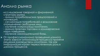 Анализ рынка
-исследование товарной и фирменной
структуры рынка,
- анализ потребительских предпочтений и
мотиваций,
- сегментация потребителей и возможное
определение свободных ниш,
- изучение макросреды компании,
- анализ практики торговли и коммерческих
норм поведения,
- изучение законодательной базы.
 От профессионализма проведения данного
этапа зависит оптимизация процесса принятия
решения руководством компании, так как
информация играет первостепенную роль в
данном процессе.
 