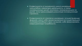  В зависимости от жизненного цикла инновации,
масштабов и характера деятельности, а также
инновационных целей, компании, конкурирующие на
рынке, могут реализовывать различные инновационные
стратегии.
 В зависимости от стратегии инновации, осуществляемые
фирмой, могут либо ориентироваться на существующий
платежеспособный спрос на рынке, либо формировать
новые рыночные потребности.
 