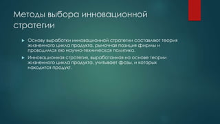 Методы выбора инновационной
стратегии
 Основу выработки инновационной стратегии составляют теория
жизненного цикла продукта, рыночная позиция фирмы и
проводимая ею научно-техническая политика.
 Инновационная стратегия, выработанная на основе теории
жизненного цикла продукта, учитывает фазы, и которых
находится продукт.
 
