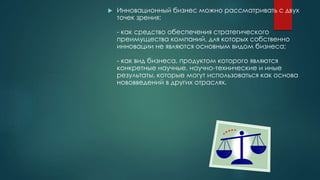  Инновационный бизнес можно рассматривать с двух
точек зрения:
- как средство обеспечения стратегического
преимущества компаний, для которых собственно
инновации не являются основным видом бизнеса;
- как вид бизнеса, продуктом которого являются
конкретные научные, научно-технические и иные
результаты, которые могут использоваться как основа
нововведений в других отраслях.
 