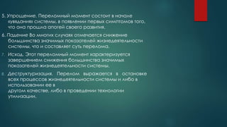5. Упрощение. Переломный момент состоит в начале
«увядания» системы, в появлении первых симптомов того,
что она прошла апогей своего развития.
6. Падение Во многих случаях отмечается снижение
большинства значимых показателей жизнедеятельности
системы, что и составляет суть перелома.
7. Исход. Этот переломный момент характеризуется
завершением снижения большинства значимых
показателей жизнедеятельности системы.
8. Деструктуризация. Перелом выражается в остановке
всех процессов жизнедеятельности системы и либо в
использовании ее в
другом качестве, либо в проведении технологии
утилизации.
 