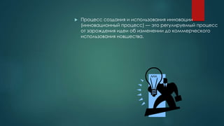  Процесс создания и использования инновации
(инновационный процесс) — это регулируемый процесс
от зарождения идеи об изменении до коммерческого
использования новшества.
 