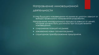 Направление инновационной
деятельности
Успех будущего нововведения на рынке во многом зависит от
выбора правильного направления разработки.
Направление инновационного процесса зависит от целей,
которые должны быть достигнуты при осуществлении
нововведений:
 сохранение позиций на рынке;
 завоевание новых сегментов рынка;
 структурное преобразование предприятия.
 