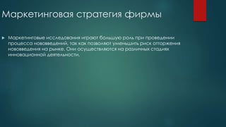Маркетинговая стратегия фирмы
 Маркетинговые исследования играют большую роль при проведении
процесса нововведений, так как позволяют уменьшить риск отторжения
нововведения на рынке. Они осуществляются на различных стадиях
инновационной деятельности.
 