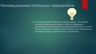 Инновационный потенциал предприятия
 Инновационный потенциал организации – это мера
готовности выполнить задачи, обеспечивающие
достижение поставленной инновационной цели, то есть
мера готовности к реализации проекта или программы
инновационных стратегических изменений.
 
