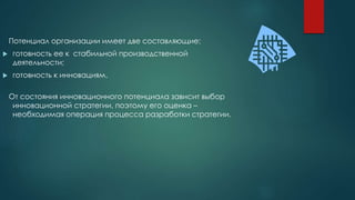 Потенциал организации имеет две составляющие:
 готовность ее к стабильной производственной
деятельности;
 готовность к инновациям.
От состояния инновационного потенциала зависит выбор
инновационной стратегии, поэтому его оценка –
необходимая операция процесса разработки стратегии.
 