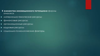К элементам инновационного потенциала фирмы
относятся:
 материально-технические ресурсы;
 финансовые ресурсы;
 организационные ресурсы;
 кадровые ресурсы;
 социально-психологические факторы.
 