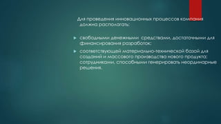 Для проведения инновационных процессов компания
должна располагать:
 свободными денежными средствами, достаточными для
финансирования разработок;
 соответствующей материально-технической базой для
созданий и массового производства нового продукта;
сотрудниками, способными генерировать неординарные
решения.
 