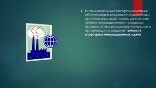  Интеллектуальные ресурсы компании
обеспечивают возможность выработки
оригинальных идей, лежащих в основе
любого инновационного процесса.
Уровень интеллектуального потенциала
организации определяет емкость
«портфеля инновационных идей»
 