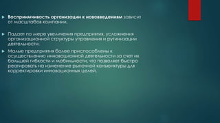  Восприимчивость организации к нововведениям зависит
от масштабов компании.
 Падает по мере увеличения предприятия, усложнения
организационной структуры управления и рутинизации
деятельности.
 Малые предприятия более приспособлены к
осуществлению инновационной деятельности за счет их
большей гибкости и мобильности, что позволяет быстро
реагировать на изменение рыночной конъюнктуры для
корректировки инновационных целей.
 