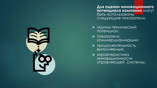 Для оценки инновационного
потенциала компании могут
быть использованы
следующие показатели:
 научно-технический
потенциал;
 показатели
коммерциализации;
 продолжительность
выполняемых;
 характеристика
инновационности
управляющей системы.
 