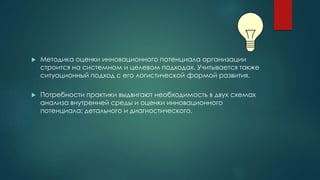  Методика оценки инновационного потенциала организации
строится на системном и целевом подходах. Учитывается также
ситуационный подход с его логистической формой развития.
 Потребности практики выдвигают необходимость в двух схемах
анализа внутренней среды и оценки инновационного
потенциала: детального и диагностического.
 