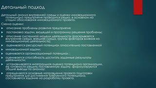 Детальный подход
Детальный анализ внутренней среды и оценки инновационного
потенциала предприятия проводится редко, в основном на
стадии обоснования инновационного проекта.
Схема оценки:
 описание проблемы развития предприятия;
 постановка задачи, входящей в программу решения проблемы;
 описание системной модели деятельности (раскрывается
внутренняя среда, внешняя среда, группы факторов влияния на
инновационную деятельность);
 оценивается ресурсный потенциал относительно поставленной
 инновационной задачи;
 оценивается организационный потенциал ;
 оценивается способность достигать заданные результаты
деятельности;
 устанавливается интегральная оценка потенциала организации,
ее готовности решить поставленную задачу, формулируются
общие выводы по анализу;
 определяются основные направления проекта подготовки
предприятия для достижения требуемого потенциала,
составляется задание на разработку проекта.
 