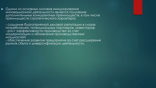  Одним из основных мотивов инициирования
инновационной деятельности является получение
дополнительных конкурентных преимуществ, в том числе
преимуществ стратегического характера:
- создание благоприятной деловой репутации в глазах
потребителей, потенциальных партнеров, инвесторов;
- рост эффективности производства за счет
модернизации и обновления производственных
мощностей;
- обеспечение развития предприятия за счет расширения
рынков сбыта и диверсификации деятельности.
 