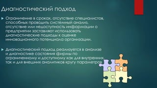 Диагностический подход
 Ограничение в сроках, отсутствие специалистов,
способных проводить системный анализ,
отсутствие или недоступность информации о
предприятии заставляют использовать
диагностические подходы к оценке
инновационного потенциала организации.
 Диагностический подход реализуется в анализе
и диагностике состояния фирмы по
ограниченному и доступному как для внутренних,
так и для внешних аналитиков кругу параметров
 