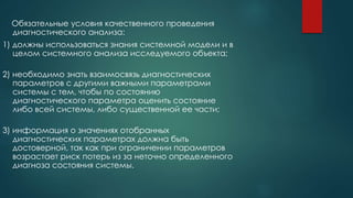 Обязательные условия качественного проведения
диагностического анализа:
1) должны использоваться знания системной модели и в
целом системного анализа исследуемого объекта;
2) необходимо знать взаимосвязь диагностических
параметров с другими важными параметрами
системы с тем, чтобы по состоянию
диагностического параметра оценить состояние
либо всей системы, либо существенной ее части;
3) информация о значениях отобранных
диагностических параметрах должна быть
достоверной, так как при ограничении параметров
возрастает риск потерь из за неточно определенного
диагноза состояния системы.
 