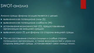 SWOT-анализ
Анализ среды фирмы осуществляется с целью:
 выявления в ее потенциале силы (S);
 выявления в ее потенциале слабости (W);
 установления возможностей (O), предоставляемых
организации ее внешней средой;
 выявления угроз (T) для фирмы со стороны внешней среды.
 После составления списка сильных и слабых сторон
потенциала организации, а также возможностей и угроз со
стороны внешней среды, устанавливают связи между ними.
 
