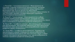 I. Поле SO – “сила-возможности”. Фиксируются те
сильные стороны потенциала организации, которые
обеспечивают ей использование представившихся
возможностей. Если в целом по некоторой
открывающейся возможности ее позиции очень сильны, то
это поможет принять соответствующую стратегию
использования возможности.
II. Поле ST – “сила-угрозы”. Фиксируются те слабые
стороны потенциала организации, которые не дают
шансы использовать представившиеся возможности. Могут
рассматриваться стратегии развития потенциала.
III. Поле WT – “слабость-угрозы”. Это наихудшее сочетание
для организации. Тем важнее обратить на него внимание.
Снижение угроз возможно лишь разработкой стратегий
развития своего потенциала.
IV. Поле WO – “слабость-возможности”. Руководству
организации следует определить целесообразность
использования возможностей при наличии таких слабых
сторон состояния организации, или целесообразность
поиска стратегии развития потенциала.
 