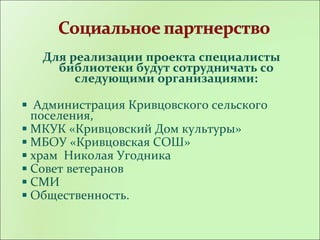 Для реализации проекта специалисты
библиотеки будут сотрудничать со
следующими организациями:
Администрация Кривцовского сельского
поселения,
МКУК «Кривцовский Дом культуры»
МБОУ «Кривцовская СОШ»
храм Николая Угодника
Совет ветеранов
СМИ
Общественность.
 