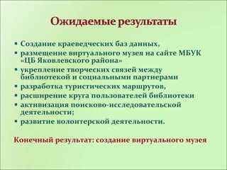 Создание краеведческих баз данных,
размещение виртуального музея на сайте МБУК
«ЦБ Яковлевского района»
укрепление творческих связей между
библиотекой и социальными партнерами
разработка туристических маршрутов,
расширение круга пользователей библиотеки
активизация поисково-исследовательской
деятельности;
развитие волонтерской деятельности.
Конечный результат: создание виртуального музея
 