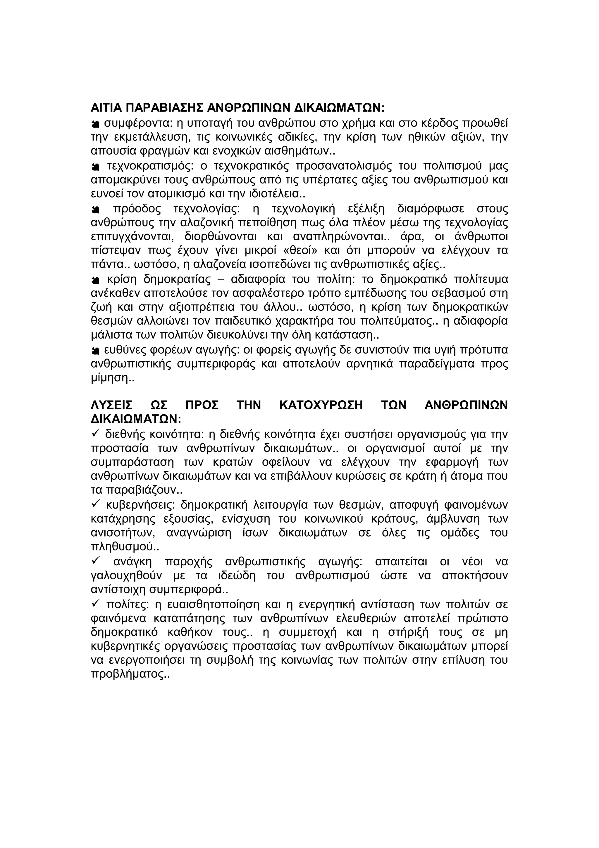 ΑΙΤΙΑ ΠΑΡΑΒΙΑΣΗΣ ΑΝΘΡΩΠΙΝΩΝ ΔΙΚΑΙΩΜΑΤΩΝ:
 συμφέροντα: η υποταγή του ανθρώπου στο χρήμα και στο κέρδος προωθεί
την εκμετάλλευση, τις κοινωνικές αδικίες, την κρίση των ηθικών αξιών, την
απουσία φραγμών και ενοχικών αισθημάτων..
 τεχνοκρατισμός: ο τεχνοκρατικός προσανατολισμός του πολιτισμού μας
απομακρύνει τους ανθρώπους από τις υπέρτατες αξίες του ανθρωπισμού και
ευνοεί τον ατομικισμό και την ιδιοτέλεια..
 πρόοδος τεχνολογίας: η τεχνολογική εξέλιξη διαμόρφωσε στους
ανθρώπους την αλαζονική πεποίθηση πως όλα πλέον μέσω της τεχνολογίας
επιτυγχάνονται, διορθώνονται και αναπληρώνονται.. άρα, οι άνθρωποι
πίστεψαν πως έχουν γίνει μικροί «θεοί» και ότι μπορούν να ελέγχουν τα
πάντα.. ωστόσο, η αλαζονεία ισοπεδώνει τις ανθρωπιστικές αξίες..
 κρίση δημοκρατίας – αδιαφορία του πολίτη: το δημοκρατικό πολίτευμα
ανέκαθεν αποτελούσε τον ασφαλέστερο τρόπο εμπέδωσης του σεβασμού στη
ζωή και στην αξιοπρέπεια του άλλου.. ωστόσο, η κρίση των δημοκρατικών
θεσμών αλλοιώνει τον παιδευτικό χαρακτήρα του πολιτεύματος.. η αδιαφορία
μάλιστα των πολιτών διευκολύνει την όλη κατάσταση..
 ευθύνες φορέων αγωγής: οι φορείς αγωγής δε συνιστούν πια υγιή πρότυπα
ανθρωπιστικής συμπεριφοράς και αποτελούν αρνητικά παραδείγματα προς
μίμηση..
ΛΥΣΕΙΣ ΩΣ ΠΡΟΣ ΤΗΝ ΚΑΤΟΧΥΡΩΣΗ ΤΩΝ ΑΝΘΡΩΠΙΝΩΝ
ΔΙΚΑΙΩΜΑΤΩΝ:
 διεθνής κοινότητα: η διεθνής κοινότητα έχει συστήσει οργανισμούς για την
προστασία των ανθρωπίνων δικαιωμάτων.. οι οργανισμοί αυτοί με την
συμπαράσταση των κρατών οφείλουν να ελέγχουν την εφαρμογή των
ανθρωπίνων δικαιωμάτων και να επιβάλλουν κυρώσεις σε κράτη ή άτομα που
τα παραβιάζουν..
 κυβερνήσεις: δημοκρατική λειτουργία των θεσμών, αποφυγή φαινομένων
κατάχρησης εξουσίας, ενίσχυση του κοινωνικού κράτους, άμβλυνση των
ανισοτήτων, αναγνώριση ίσων δικαιωμάτων σε όλες τις ομάδες του
πληθυσμού..
 ανάγκη παροχής ανθρωπιστικής αγωγής: απαιτείται οι νέοι να
γαλουχηθούν με τα ιδεώδη του ανθρωπισμού ώστε να αποκτήσουν
αντίστοιχη συμπεριφορά..
 πολίτες: η ευαισθητοποίηση και η ενεργητική αντίσταση των πολιτών σε
φαινόμενα καταπάτησης των ανθρωπίνων ελευθεριών αποτελεί πρώτιστο
δημοκρατικό καθήκον τους.. η συμμετοχή και η στήριξή τους σε μη
κυβερνητικές οργανώσεις προστασίας των ανθρωπίνων δικαιωμάτων μπορεί
να ενεργοποιήσει τη συμβολή της κοινωνίας των πολιτών στην επίλυση του
προβλήματος..
 