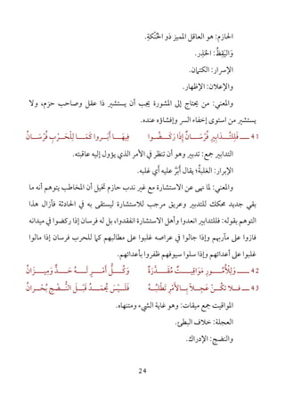 24
‫اﳊﺎزم‬:‫ْﻜﺔ‬‫ﻨ‬‫اﳊ‬ ‫ذو‬ ‫اﳌﻤﻴﺰ‬ ‫اﻟﻌﺎﻗﻞ‬ ‫ﻫﻮ‬ِ
ُ.
‫و‬َ‫اﻟﻴ‬َ‫ﻘ‬ِ‫ﻆ‬ُ:‫اﳊ‬َ‫ﺬ‬ِ‫ر‬.
‫اﻹﴎار‬:‫اﻟﻜﺘﲈن‬.
‫واﻹﻋﻼن‬:‫اﻹﻇﻬﺎر‬.
‫واﳌﻌﻨﻲ‬:‫ﻳﺴﺘﺸﲑ‬ ‫أن‬ ‫ﳚﺐ‬ ‫اﳌﺸﻮرة‬ ‫إﱃ‬ ‫ﳛﺘﺎج‬ ‫ﻣﻦ‬‫ذا‬‫وﻻ‬ ،‫ﺣﺰم‬ ‫وﺻﺎﺣﺐ‬ ‫ﻋﻘﻞ‬
‫ﻳﺴﺘﺸﲑ‬‫إﺧﻔﺎء‬ ‫اﺳﺘﻮى‬ ‫ﻣﻦ‬‫ﻋﻨﺪه‬ ‫وإﻓﺸﺎؤه‬ ‫اﻟﴪ‬.
41‫ــــ‬‫ﻓ‬َ‫ﻠ‬ِ‫ﻠﺘـــ‬‫ﱠ‬‫ﺪ‬َ‫اﺑ‬ِ‫ﲑ‬ِ‫ﻓ‬ُ‫ﺮ‬ْ‫ﺳـــ‬َ‫ﺎن‬ٌ‫إ‬ِ‫ذ‬َ‫ر‬ ‫ا‬َ‫ﻛـــ‬َ‫ﻀ‬ُ‫ـﻮا‬‫ﻓ‬ِ‫ﻴﻬــ‬َ‫أ‬ ‫ـﺎ‬َ‫ﺑــ‬َ‫ﺮوا‬‫ﻛ‬َ‫ﻤــ‬َ‫ﻟ‬ ‫ـﺎ‬ِ‫ﻠ‬ْ‫ﺤــ‬َ‫ﺮ‬ْ‫ب‬ِ‫ﻓ‬ُ‫ﺮ‬ْ‫ﺳــ‬َ‫ﺎن‬ُ
‫ﲨﻊ‬ ‫اﻟﺘﺪاﺑﲑ‬:‫ﺗ‬ ‫أن‬ ‫وﻫﻮ‬ ‫ﺗﺪﺑﲑ‬‫ﻋﺎﻗﺒﺘﻪ‬ ‫إﻟﻴﻪ‬ ‫ﻳﺆول‬ ‫اﻟﺬي‬ ‫اﻷﻣﺮ‬ ‫ﰲ‬ ‫ﻨﻈﺮ‬.
‫اﻹ‬‫ﺑﺮار‬:‫اﻟ‬‫ﻏﻠﺒﻪ‬ ‫أي‬ ‫ﻋﻠﻴﻪ‬ ‫أﺑﺮ‬ ‫ﻳﻘﺎل‬ ‫ﻐﻠﺒﺔ؛‬َ َ‫ﱠ‬ َ ُ.
‫واﳌﻌﻨﻲ‬:‫اﻻﺳﺘﺸﺎرة‬ ‫ﻋﻦ‬ ‫ﳖﻰ‬ ‫ﳌﺎ‬‫ﻣﺎ‬ ‫أﻧﻪ‬ ‫ﻳﺘﻮﻫﻢ‬ ‫اﳌﺨﺎﻃﺐ‬ ‫أن‬ ‫ﲣﻴﻞ‬ ‫ﺣﺎزم‬ ‫ﻧﺪب‬ ‫ﻏﲑ‬ ‫ﻣﻊ‬
‫ﻫﺬا‬ ‫ﻓﺄزال‬ ‫اﳊﺎدﺛﺔ‬ ‫ﰲ‬ ‫ﺑﻪ‬ ‫ﻟﻴﺴﺘﻘﻰ‬ ‫ﻟﻼﺳﺘﺸﺎرة‬ ‫ﻣﺮﺟﺐ‬ ‫وﻋﺮﻳﻖ‬ ‫ﻟﻠﺘﺪﺑﲑ‬ ‫ﳏﻜﻚ‬ ‫ﺟﺪﻳﺪ‬ ‫ﺑﻘﻲ‬
‫ﺑﻘﻮﻟﻪ‬ ‫اﻟﺘﻮﻫﻢ‬:‫ﻣﻴﺪاﻧﻪ‬ ‫ﰲ‬ ‫رﻛﻀﻮا‬ ‫إذا‬ ‫ﻓﺮﺳﺎن‬ ‫ﻟﻪ‬ ‫ﺑﻞ‬ ،‫اﻧﻔﻘﺪوا‬ ‫اﻻﺳﺘﺸﺎرة‬ ‫وأﻫﻞ‬ ‫اﻧﻌﺪوا‬ ‫ﻓﻠﻠﺘﺪاﺑﲑ‬
‫ﻣﻄ‬ ‫ﻋﲆ‬ ‫ﻏﻠﺒﻮا‬ ‫ﻋﺮاﺻﻪ‬ ‫ﰲ‬ ‫ﺟﺎﻟﻮا‬ ‫وإذا‬ ‫ﻣﺂرﲠﻢ‬ ‫ﻋﲆ‬ ‫ﻓﺎزوا‬‫ﻣﺎﻟﻮا‬ ‫إذا‬ ‫ﻓﺮﺳﺎن‬ ‫ﻟﻠﺤﺮب‬ ‫ﻛﲈ‬ ‫ﺎﻟﺒﻬﻢ‬
‫ﺑﺄﻋﺪاﺋﻬﻢ‬ ‫ﻇﻔﺮوا‬ ‫ﺳﻴﻮﻓﻬﻢ‬ ‫ﺳﻠﻮا‬ ‫وإذا‬ ‫أﻋﺪاﺋﻬﻢ‬ ‫ﻋﲆ‬ ‫ﻏﻠﺒﻮا‬.
42‫ـــــ‬‫و‬َ‫ﻟ‬ِ‫ﻸ‬ُ ْ‫ﻣــــ‬ُ‫ﻮر‬ِ‫ﻣ‬َ‫ﻮ‬َ‫اﻗ‬ِ‫ﻣ‬ ‫ﻴــــﺖ‬ُ ٌ‫ﻘــــ‬َ‫ﺪ‬‫ﱠ‬‫ر‬َ‫ة‬ٌ‫و‬َ‫ﻛــــ‬ُ‫ﻞ‬‫ﱡ‬‫أ‬َ‫ﻣــــ‬ْ‫ﺮ‬ٍ‫ﻟــــ‬َ‫ﻪ‬ُ‫ﺣــــ‬َ‫ﺪ‬‫ﱞ‬‫و‬َ‫ﻣ‬ِ‫ﻴــــﺰ‬َ‫ان‬ُ
43‫ـــ‬‫ﺑــ‬ ‫ﻋﺠــﻼ‬ ‫ﺗﻜــﻦ‬ ‫ﻓــﻼ‬ِ ً ِ َ ْ ُ‫ﺎﻷ‬َ‫ﻣ‬ْ‫ﺮ‬ِ‫ﺗﻄﻠﺒــﻪ‬ُ ُ ْ َ‫ﻓ‬َ‫ﻠــ‬َ‫ﻴ‬ْ‫ﺲ‬َ‫ﻗ‬ ‫ـــﺪ‬‫ـ‬‫ﳛﻤ‬َ ُ َ ُ‫ــ‬‫ـ‬‫ﺒ‬ْ‫ــﺮان‬‫ـ‬‫ﺑﺤ‬ ‫ــﻀﺞ‬‫ـ‬‫ﱡ‬‫ﻨ‬‫اﻟ‬ ‫ﻞ‬ُ ْ ُ ْ َ
‫ﻣﻴﻘﺎت‬ ‫ﲨﻊ‬ ‫اﳌﻮاﻗﻴﺖ‬:‫وﻣﺘﻨﻬﺎه‬ ‫اﻟﴚء‬ ‫ﻏﺎﻳﺔ‬ ‫وﻫﻮ‬.
‫اﻟﻌﺠﻠﺔ‬:‫اﻟﺒﻄﺊ‬ ‫ﺧﻼف‬.
‫واﻟﻨﻀﺞ‬:‫اﻹدراك‬.
 