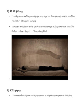 1) Κ. Καβάφης
* ''...κι όλην αυτήν την δύναμι που έχει μες στην ψυχή του, όλην την ορμήν αυτή θα μεταδώσει
στον λαό...'' (Δημητρίου Σωτήρος)
* ''Αγνώστου πόνου δάκρυ στάζει η αυγή· αι ορφαναί εσπέραι αι χλωμαί πενθούσι και ψάλλει
θλιβερά η εκλεκτή ψυχή...'' (Ώραι μελαγχολίας)
*
2) Γ.Σεφέρης
* ''...τόσα περίπλοκα τέρατα, που δε μας αφήνουν να στοχαστούμε πως ήταν κι αυτός ένας
 