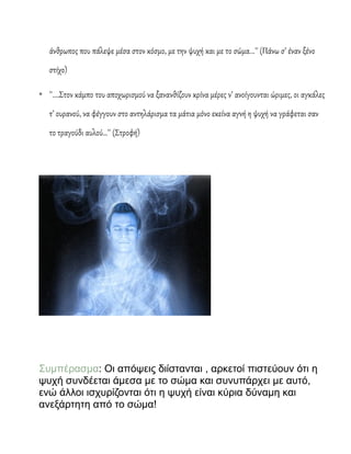 άνθρωπος που πάλεψε μέσα στον κόσμο, με την ψυχή και με το σώμα...'' (Πάνω σ’ έναν ξένο
στίχο)
* ''....Στον κάμπο του αποχωρισμού να ξανανθίζουν κρίνα μέρες ν’ ανοίγουνται ώριμες, οι αγκάλες
τ’ ουρανού, να φέγγουν στο αντηλάρισμα τα μάτια μόνο εκείνα αγνή η ψυχή να γράφεται σαν
το τραγούδι αυλού…'' (Στροφή)
Συμπέρασμα: Οι απόψεις διίστανται , αρκετοί πιστεύουν ότι η
ψυχή συνδέεται άμεσα με το σώμα και συνυπάρχει με αυτό,
ενώ άλλοι ισχυρίζονται ότι η ψυχή είναι κύρια δύναμη και
ανεξάρτητη από το σώμα!
 