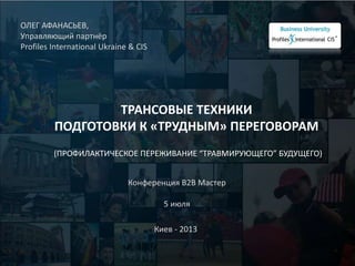 ТРАНСОВЫЕ ТЕХНИКИ
ПОДГОТОВКИ К «ТРУДНЫМ» ПЕРЕГОВОРАМ
(ПРОФИЛАКТИЧЕСКОЕ ПЕРЕЖИВАНИЕ “ТРАВМИРУЮЩЕГО” БУДУЩЕГО)
ОЛЕГ АФАНАСЬЕВ,
Управляющий партнёр
Profiles International Ukraine & CIS
Киев - 2013
Конференция В2В Мастер
5 июля
 
