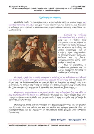 4ο Γυμνάσιο Π. Φαλήρου Σχ. Έτος 2014-2015
Πολιτιστικό πρόγραμμα : Ο Φιλελληνισμός στην Ελληνική Επανάσταση του 1821 - η ευρωπαϊκή
διανόηση στο πλευρό των Ελλήνων
υπεύθυνες καθηγήτριες: Ναλμπάντη Αγγελική (ΠΕ 05) – Αρτινού Ιωάννα (ΠΕ 02) 2
Σχολιασμός του ποιήματος
Ο Wilhelm Müller ( 7 Οκτωβρίου 1794 – 30 Σεπτεμβρίου 1827) σε αυτό το ποίημα μας
τοποθετεί στο Σούλι του 1803: εκεί, μια γυναίκα απευθύνεται στον άντρα της, που βρίσκεται
σε πόλεμο με τον Αλή Πασά, σε μια επαναστατική προσπάθεια οι Σουλιώτες να κερδίσουν την
ελευθερία τους.
Εξιστορεί τις δυσκολίες
που περνούσαν όλες οι γυναίκες,
μιας και οι άντρες τους
πολεμούσαν κι εκείνες έπρεπε να
φροντίζουν τα παιδιά τους αλλά
και να κάνουν τις δουλειές του
σπιτιού ολομόναχες και με
στερήσεις, αφού «λαχταρούσαν
το καινούριο φόρεμα». Επιπλέον,
δούλευαν και ως βοσκοί,
«σκαρφαλώνοντας χωρίς κόπο
μαζί με τα κατσίκια».
Όλα τα πααπάνω, η
Σουλιώτισσα φαίνεται πως τα
λέει με περηφάνια, θέλοντας να
τονίσει την αξιοσύνη της.
Ο ποιητής προβάλλει το πάθος που έχουν οι γυναίκες για να πολεμήσουν στο πλευρό
των αντρών τους, αφού αυτό έχει πρωτεύουσα σημασία στη ζωή τους. Για να πείσουν τον
άντρα τους, τον θερμοπαακαλούν με τρυφερά λόγια να δοκιμάσει τις αντοχές τους στην
αναρρίχηση, στο τρέξιμο, στη γνώση του ορεινού τους τοπίου. Δηλώνουν πως τα παιδιά τους
δεν έχουν πια την ανάγκη της μητρικής φροντίδας, άρα μπορούν να βγουν στη μάχη!
Ο ηρωισμός τους φαίνεται από το γεγονός ότι δεν τους ενδιαφέρει η ζωή τους αλλά το
πώς θα ελευθερωθούν τα παιδιά τους. Προτρέπουν το σύζυγό τους να μην σκεφτεί παά μόνο
τη μάχη, ακόμα κι αν αυτές δίπλα του, τραυματιστούν. Στόχος η πατρίδα τους, γι’ αυτήν θα
κάνουν τα αδύνατα δυνατά.
Ο σκοπός του ποιητή είναι να συγκινήσει τους Ευρωπαίους δείχνοντάς τους τον ηρωισμό
των Ελλήνων, τόσο των ανδρών όσο και των ισάξιων στο φρόνημα γυναικών, ώστε να
ευαισθητοποιηθούν και να συμβάλουν με οποιονδήποτε τρόπο μπορούν στην Ελληνική
Επανάσταση.
Ράνια Δευτεραίου – Εύα Δεμεσούκα Β΄1
 