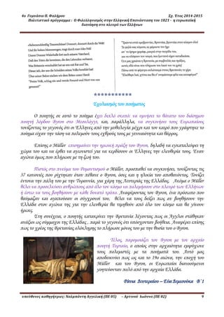4ο Γυμνάσιο Π. Φαλήρου Σχ. Έτος 2014-2015
Πολιτιστικό πρόγραμμα : Ο Φιλελληνισμός στην Ελληνική Επανάσταση του 1821 - η ευρωπαϊκή
διανόηση στο πλευρό των Ελλήνων
υπεύθυνες καθηγήτριες: Ναλμπάντη Αγγελική (ΠΕ 05) – Αρτινού Ιωάννα (ΠΕ 02) 9
*
Σχολιασμός του ποιήματος
Ο ποιητής σε αυτό το ποίημα έχει διπλό σκοπό: να υμνήσει το θάνατο του διάσημου
ποιητή λόρδου Byron στο Μεσολόγγι, και, παάλληλα, να συγκινήσει τους Ευρωπαίους
τονίζοντας το γεγονός ότι οι Έλληνες από την μυθολογία μέχρι και τον καιρό που γράφτηκε το
ποίημα είχαν την τάση να πολεμούν τους εχθρούς τους με γενναιότητα και θάρρος.
Επίσης ο Müller επισημαίνει την ηρωική πράξη του Byron, δηλαδή να εγκαταλείψει τη
χώρα του και να έρθει να αγωνιστεί για να κερδίσουν οι Έλληνες την ελευθερία τους. Έναν
αγώνα όμως που πλήρωσε με τη ζωή του.
Πιστός στο πνεύμα του Ρομαντισμού ο Müller, προσπαθεί να συγκινήσει, τονίζοντας τις
37 κανονιές που ρίχτηκαν όταν πέθανε ο Byron, όσες και η ηλικία του αποθανόντος. Τονίζει
έντονα την πάλη του με την Τυραννία, για χάρη της Λευτεριάς της Ελλάδας. Ακόμα ο Müller
θέλει να προσελκύσει ανθρώπους από όλο τον κόσμο να πολεμήσουν στο πλευρό των Ελλήνων
ή έστω να τους βοηθήσουν με κάθε δυνατό τρόπο. Αναφέροντας τον Byron, ένα πρόσωπο που
θαύμαζαν και αγαπούσαν οι σύγχρονοί του, θέλει να τους δείξει πως αν βοηθήσουν την
Ελλάδα στον αγώνα της για την ελευθερία θα τιμηθούν από όλο τον κόσμο και θα γίνουν
ήρωες.
Στη συνέχεια, ο ποιητής κατακρίνει την Βρετανία λέγοντας πως οι Άγγλοι στάθηκαν
ανάξιοι ως σύμμαχοι της Ελλάδας , παά το γεγονός ότι υπόσχονταν βοήθεια. Αναφέρει επίσης
πως το χρέος της Βρετανίας ολόκληρης το πλήρωσε μόνος του με την θυσία του ο Byron.
Τέλος, παομοιάζει τον Byron με τον αρχαίο
ποιητή Τυρταίο, ο οποίος στην αρχαιότητα εμψύχωνε
τους πολεμιστές με τα ποιήματά του. Αυτό μας
αποδεικνύει πως ως και το 19ο αιώνα, την εποχή του
Müller και του Byron, οι Ευρωπαίοι διανοούμενοι
γοητεύονταν πολύ από την αρχαία Ελλάδα.
Ράνια Δευτεραίου – Εύα Δεμεσούκα Β΄1
 