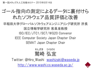 ゴール指向の測定によるデータに裏付けら
れたソフトウェア品質評価と改善
早稲田大学グローバルソフトウェアエンジニアリング研究所 所長
国立情報学研究所 客員准教授
ISO/IEC/JTC1/SC7/WG20 Convenor
IEEE Computer Society Japan Chapter Chair
SEMAT Japan Chapter Chair
鷲崎 弘宜
Twitter: @Hiro_Washi washizaki@waseda.jp
http://www.washi.cs.waseda.ac.jp/
わしざき ひろのり
第一回メタップス人工知能セミナー 2015年6月14日
 