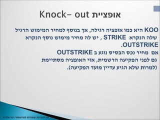 ©‫כל‬‫שמורות‬ ‫הזכויות‬‫רפי‬ ‫לפרופסור‬‫אלדור‬
KOO‫רגילה‬ ‫אופציה‬ ‫כמו‬ ‫היא‬,‫הרגיל‬ ‫המימוש‬ ‫למחיר‬ ‫בנוסף‬ ‫אך‬
‫הנקרא‬ ‫שלה‬STRIKE,‫הנקרא‬ ‫נוסף‬ ‫מימוש‬ ‫מחיר‬ ‫לה‬ ‫יש‬
OUTSTRIKE.
‫ב‬ ‫נוגע‬ ‫הבסיס‬ ‫נכס‬ ‫מחיר‬ ‫אם‬OUTSTRIKE
‫הרשמית‬ ‫הפקיעה‬ ‫לפני‬ ‫גם‬,‫מסתיימת‬ ‫האופציה‬ ‫אזי‬
(‫הפקיעה‬ ‫מועד‬ ‫עדיין‬ ‫הגיע‬ ‫שלא‬ ‫למרות‬.)
 