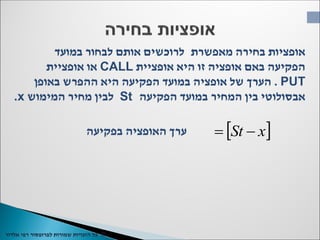 ©‫כל‬‫שמורות‬ ‫הזכויות‬‫רפי‬ ‫לפרופסור‬‫אלדור‬
 xSt 
‫מאפשרת‬ ‫בחירה‬ ‫אופציות‬‫במועד‬ ‫לבחור‬ ‫אותם‬ ‫לרוכשים‬
‫אופציית‬ ‫היא‬ ‫זו‬ ‫אופציה‬ ‫באם‬ ‫הפקיעה‬CALL‫אופציית‬ ‫או‬
PUT.‫באופן‬ ‫ההפרש‬ ‫היא‬ ‫הפקיעה‬ ‫במועד‬ ‫אופציה‬ ‫של‬ ‫הערך‬
‫הפקיעה‬ ‫במועד‬ ‫המחיר‬ ‫בין‬ ‫אבסולוטי‬St‫המימוש‬ ‫מחיר‬ ‫לבין‬x.
‫בפקיעה‬ ‫האופציה‬ ‫ערך‬
 
