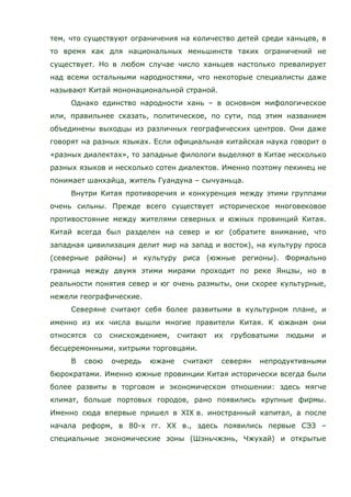 тем, что существуют ограничения на количество детей среди ханьцев, в
то время как для национальных меньшинств таких ограничений не
существует. Но в любом случае число ханьцев настолько превалирует
над всеми остальными народностями, что некоторые специалисты даже
называют Китай мононациональной страной.
Однако единство народности хань – в основном мифологическое
или, правильнее сказать, политическое, по сути, под этим названием
объединены выходцы из различных географических центров. Они даже
говорят на разных языках. Если официальная китайская наука говорит о
«разных диалектах», то западные филологи выделяют в Китае несколько
разных языков и несколько сотен диалектов. Именно поэтому пекинец не
понимает шанхайца, житель Гуандуна – сычуаньца.
Внутри Китая противоречия и конкуренция между этими группами
очень сильны. Прежде всего существует историческое многовековое
противостояние между жителями северных и южных провинций Китая.
Китай всегда был разделен на север и юг (обратите внимание, что
западная цивилизация делит мир на запад и восток), на культуру проса
(северные районы) и культуру риса (южные регионы). Формально
граница между двумя этими мирами проходит по реке Янцзы, но в
реальности понятия север и юг очень размыты, они скорее культурные,
нежели географические.
Северяне считают себя более развитыми в культурном плане, и
именно из их числа вышли многие правители Китая. К южанам они
относятся со снисхождением, считают их грубоватыми людьми и
бесцеремонными, хитрыми торговцами.
В свою очередь южане считают северян непродуктивными
бюрократами. Именно южные провинции Китая исторически всегда были
более развиты в торговом и экономическом отношении: здесь мягче
климат, больше портовых городов, рано появились крупные фирмы.
Именно сюда впервые пришел в XIX в. иностранный капитал, а после
начала реформ, в 80-х гг. ХХ в., здесь появились первые СЭЗ –
специальные экономические зоны (Шэньчжэнь, Чжухай) и открытые
 