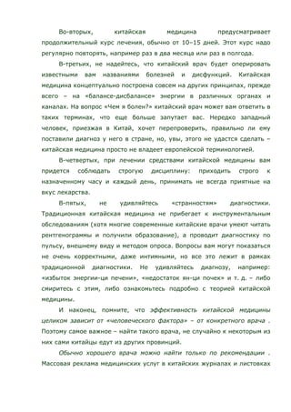 Во-вторых, китайская медицина предусматривает
продолжительный курс лечения, обычно от 10–15 дней. Этот курс надо
регулярно повторять, например раз в два месяца или раз в полгода.
В-третьих, не надейтесь, что китайский врач будет оперировать
известными вам названиями болезней и дисфункций. Китайская
медицина концептуально построена совсем на других принципах, прежде
всего – на «балансе-дисбалансе» энергии в различных органах и
каналах. На вопрос «Чем я болен?» китайский врач может вам ответить в
таких терминах, что еще больше запутает вас. Нередко западный
человек, приезжая в Китай, хочет перепроверить, правильно ли ему
поставили диагноз у него в стране, но, увы, этого не удастся сделать –
китайская медицина просто не владеет европейской терминологией.
В-четвертых, при лечении средствами китайской медицины вам
придется соблюдать строгую дисциплину: приходить строго к
назначенному часу и каждый день, принимать не всегда приятные на
вкус лекарства.
В-пятых, не удивляйтесь «странностям» диагностики.
Традиционная китайская медицина не прибегает к инструментальным
обследованиям (хотя многие современные китайские врачи умеют читать
рентгенограммы и получили образование), а проводит диагностику по
пульсу, внешнему виду и методом опроса. Вопросы вам могут показаться
не очень корректными, даже интимными, но все это лежит в рамках
традиционной диагностики. Не удивляйтесь диагнозу, например:
«избыток энергии-ци печени», «недостаток ян-ци почек» и т. д. – либо
смиритесь с этим, либо ознакомьтесь подробно с теорией китайской
медицины.
И наконец, помните, что эффективность китайской медицины
целиком зависит от «человеческого фактора» – от конкретного врача .
Поэтому самое важное – найти такого врача, не случайно к некоторым из
них сами китайцы едут из других провинций.
Обычно хорошего врача можно найти только по рекомендации .
Массовая реклама медицинских услуг в китайских журналах и листовках
 
