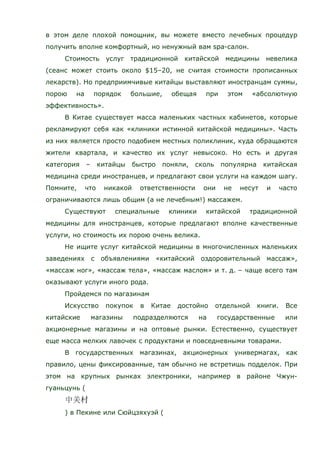в этом деле плохой помощник, вы можете вместо лечебных процедур
получить вполне комфортный, но ненужный вам spa-салон.
Стоимость услуг традиционной китайской медицины невелика
(сеанс может стоить около $15–20, не считая стоимости прописанных
лекарств). Но предприимчивые китайцы выставляют иностранцам суммы,
порою на порядок большие, обещая при этом «абсолютную
эффективность».
В Китае существует масса маленьких частных кабинетов, которые
рекламируют себя как «клиники истинной китайской медицины». Часть
из них является просто подобием местных поликлиник, куда обращаются
жители квартала, и качество их услуг невысоко. Но есть и другая
категория – китайцы быстро поняли, сколь популярна китайская
медицина среди иностранцев, и предлагают свои услуги на каждом шагу.
Помните, что никакой ответственности они не несут и часто
ограничиваются лишь общим (а не лечебным!) массажем.
Существуют специальные клиники китайской традиционной
медицины для иностранцев, которые предлагают вполне качественные
услуги, но стоимость их порою очень велика.
Не ищите услуг китайской медицины в многочисленных маленьких
заведениях с объявлениями «китайский оздоровительный массаж»,
«массаж ног», «массаж тела», «массаж маслом» и т. д. – чаще всего там
оказывают услуги иного рода.
Пройдемся по магазинам
Искусство покупок в Китае достойно отдельной книги. Все
китайские магазины подразделяются на государственные или
акционерные магазины и на оптовые рынки. Естественно, существует
еще масса мелких лавочек с продуктами и повседневными товарами.
В государственных магазинах, акционерных универмагах, как
правило, цены фиксированные, там обычно не встретишь подделок. При
этом на крупных рынках электроники, например в районе Чжун-
гуаньцунь (
) в Пекине или Сюйцзяхуэй (
 