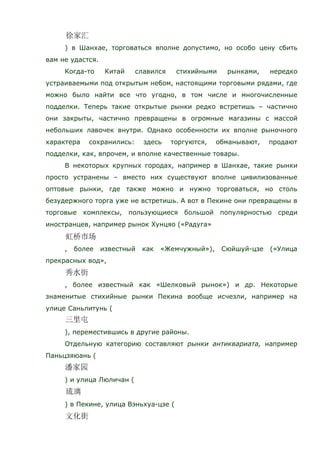 ) в Шанхае, торговаться вполне допустимо, но особо цену сбить
вам не удастся.
Когда-то Китай славился стихийными рынками, нередко
устраиваемыми под открытым небом, настоящими торговыми рядами, где
можно было найти все что угодно, в том числе и многочисленные
подделки. Теперь такие открытые рынки редко встретишь – частично
они закрыты, частично превращены в огромные магазины с массой
небольших лавочек внутри. Однако особенности их вполне рыночного
характера сохранились: здесь торгуются, обманывают, продают
подделки, как, впрочем, и вполне качественные товары.
В некоторых крупных городах, например в Шанхае, такие рынки
просто устранены – вместо них существуют вполне цивилизованные
оптовые рынки, где также можно и нужно торговаться, но столь
безудержного торга уже не встретишь. А вот в Пекине они превращены в
торговые комплексы, пользующиеся большой популярностью среди
иностранцев, например рынок Хунцяо («Радуга»
, более известный как «Жемчужный»), Сюйшуй-цзе («Улица
прекрасных вод»,
, более известный как «Шелковый рынок») и др. Некоторые
знаменитые стихийные рынки Пекина вообще исчезли, например на
улице Саньлитунь (
), переместившись в другие районы.
Отдельную категорию составляют рынки антиквариата, например
Паньцзяюань (
) и улица Люличан (
) в Пекине, улица Вэньхуа-цзе (
 