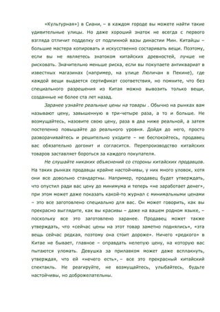 «Культурная») в Сиани, – в каждом городе вы можете найти такие
удивительные улицы. Но даже хороший знаток не всегда с первого
взгляда отличит подделку от подлинной вазы династии Мин. Китайцы –
большие мастера копировать и искусственно состаривать вещи. Поэтому,
если вы не являетесь знатоком китайских древностей, лучше не
рисковать. Значительно меньше риска, если вы покупаете антиквариат в
известных магазинах (например, на улице Люличан в Пекине), где
каждой вещи выдается сертификат соответствия, но помните, что без
специального разрешения из Китая можно вывозить только вещи,
созданные не более ста лет назад.
Заранее узнайте реальные цены на товары . Обычно на рынках вам
называют цену, завышенную в три-четыре раза, а то и больше. Не
возмущайтесь, назовите свою цену, раза в два ниже реальной, а затем
постепенно повышайте до реального уровня. Дойдя до него, просто
разворачивайтесь и решительно уходите – не беспокойтесь, продавец
вас обязательно догонит и согласится. Перепроизводство китайских
товаров заставляет бороться за каждого покупателя.
Не слушайте никаких объяснений со стороны китайских продавцов.
На таких рынках продавцы крайне настойчивы, у них много уловок, хотя
они все довольно стандартны. Например, продавец будет утверждать,
что опустил ради вас цену до минимума и теперь «не заработает денег»,
при этом может даже показать какой-то журнал с минимальными ценами
– это все заготовлено специально для вас. Он может говорить, как вы
прекрасно выглядите, как вы красивы – даже на вашем родном языке, –
поскольку все это заготовлено заранее. Продавец может также
утверждать, что «сейчас цены на этот товар заметно поднялись», «эта
вещь сейчас редкая, поэтому она стоит дороже». Ничего «редкого» в
Китае не бывает, главное – оправдать нелепую цену, на которую вас
пытаются уломать. Девушка за прилавком может даже всплакнуть,
утверждая, что ей «нечего есть», – все это прекрасный китайский
спектакль. Не реагируйте, не возмущайтесь, улыбайтесь, будьте
настойчивы, но доброжелательны.
 