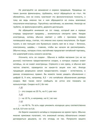 Не реагируйте на зазывания и окрики продавцов. Продавцы на
таких рынках фамильярны, грубоваты, могут обращаться на «ты». Не
обижайтесь, они не очень чувствуют эту филологическую тонкость, к
тому же ведь именно так к ним обращаются не очень вежливые
покупатели-иностранцы. Торгуйтесь настойчиво, но вежливо. Никогда не
грубите, не фамильярничайте, держите дистанцию.
Не обращайте внимания на тот товар, который вам в первую
очередь предлагает продавец , внимательно смотрите сами. Увидев
иностранца, китаец обычно хватает у себя с прилавка первую
попавшуюся вещь, считая, что именно она нужна покупателю. Он будет
тыкать в нее пальцем или буквально совать вам ее в лицо – ботинки,
электронику, шарфы, – главное, чтобы вы начали ее рассматривать.
Обычно вещь, которую столь настойчиво предлагает китайский торговец,
это ширпотреб очень низкого качества.
Уточните, есть ли скидки . Обычно в любом магазине (но не на
рынках) постоянно предоставляются скидки, о которых хорошо знают
китайцы, но не знают иностранцы. Спросите о них сразу, и обычно вам
честно ответят, проводится ли какая-то акция или нет. Иногда
продавцам разрешено самим предоставлять скидки – естественно, в
рамках оговоренных правил. Вы можете также увидеть объявления с
цифрой 8, 9 или, например, 8,5 – это китайское обозначение размера
скидки. Вам также могут сообщить ее устно или показать на
калькуляторе. Скидка на 8 ( ба чжэ
) – это скидка на 20 %, на 9 ( цзю чжэ
) – на 10 %, а например, на 6 ( лю чжэ
) – на 40 %. То есть надо умножить исходную цену соответственно
на 0,8, 0,9 или на 0,6.
Не берите знакомого китайца в посредники во время торга. Обычно
многие приезжие полагают, что знакомый китаец обязательно сможет
договориться дешевле, но это отнюдь не так. Попросите вашего
 