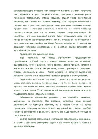 сопровождающего показать вам недорогой магазин, а затем попросите
его подождать, и уже торгуйтесь сами. Иностранцу, который умеет
правильно торговаться, китаец продавец отдаст товар значительно
дешевле, чем своему же соотечественнику. Этот парадокс объясняется
прежде всего тем, что иностранец, если ему дать хорошую скидку,
придет вновь и приведет знакомых, к тому же сам статус продавца
повысится из-за того, что он сумел продать товар иностранцу. Не
надейтесь, что ваш знакомый китаец будет торговаться ради вас до
конца со своим соотечественником: как бы хорошо он ни относился к
вам, вряд ли сами китайцы его будут больше уважать за то, что он так
защищает интересы иностранца, и он в любом случае останется на
«китайской стороне».
Проверяйте все купленные вещи
Еще несколько лет назад справочники предостерегали
приезжающих в Китай: здесь – некачественные вещи, все достаточно
однообразно, хотя и дешево. Такие времена давно прошли, сегодня в
Китае вы можете купить любую вещь, любого размера и расцветки.
Правда изменились и цены – Китай сегодня не является однозначно
дешевой страной, хотя настойчиво пытается убедить в этом приезжих.
Проверяйте все очень тщательно : качество, размеры, качество
швов, стойкость окраски, материал вещи. Что бы ни было написано на
ярлыке, это может не иметь никакого отношения к реальности. Верьте
только своим глазам. Хотя сегодня китайские продавцы научились даже
подделывать запах натуральной кожи…
Обязательно проверяйте размеры , не доверяйте размерам,
указанным на этикетках. Как правило, китайские вещи меньше
европейских на один-два размера, но в любом случае их лучше
примерять, поскольку нередко размер, указанный на этикетке, вообще
никак не соотносится с реальным. Поэтому все надо мерить и никогда не
покупать за глаза.
Иногда бывают затруднения с большими европейскими размерами,
а также с большими размерами обуви – их можно встретить только в
крупных магазинах.
 